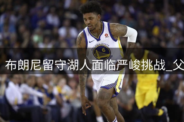 布朗尼留守湖人面临严峻挑战 父亲离队后需证明自我价值